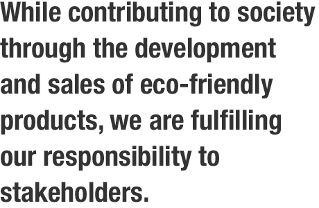While contributing to society through the development and sales of eco-friendly products, we are fulfilling our responsibility to stakeholders.