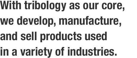 With tribology as our core, we develop, manufacture, and sell products used in a variety of industries.